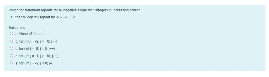 Which for statement repeats for all negative single digit integers in increasing order?
Le.: the for loop will repeat for -9 -8 -7 . -1.
Select one:
O a. None of the others
O b. for (int j = -9; j<= 0; j++)
O . for (int j = -9; j< 0; j++)
O d. for (int j = -1; j> -10; j++)
O e. for (int j = -9; j< 0; j-)
