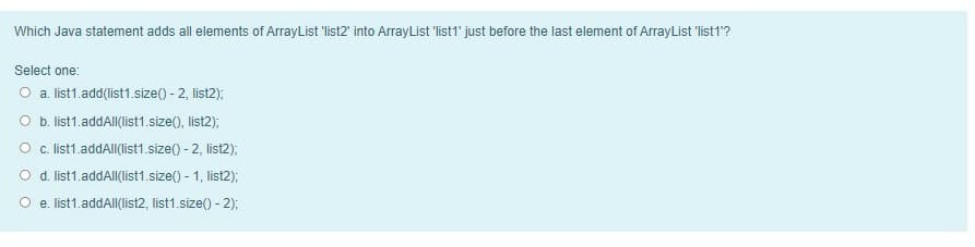 Which Java statement adds all elements of ArrayList 'list2' into ArrayList 'list1' just before the last element of ArrayList 'list 1'?
Select one:
O a. ist1.add(list1.size() - 2, list2);
O b. list1.addAll(list1.size(), list2);
O . list1.addAll(list1.size() - 2, list2);
O d. list1.addAll(list1.size() - 1, list2);
O e. list1.addAlI(list2, list1.size() - 2);
