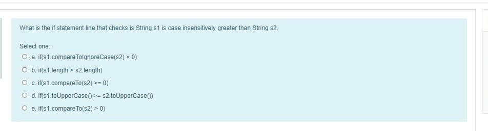 What is the if statement line that checks is String s1 is case insensitively greater than String s2.
Select one:
O a. it(s1.compare TolgnoreCase(s2) > 0)
O b. if(s1.length > s2.length)
O c.if(s1.compareTo(s2) >= 0)
O d. if(s1.toUpperCase() >= s2.toUpperCase())
e. if(s1.compare To(s2) > 0)
