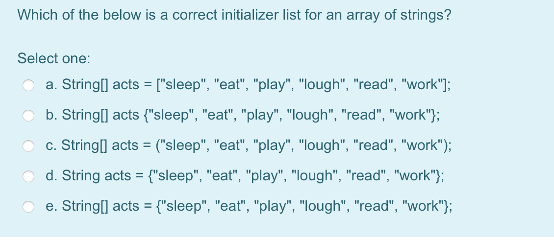 Which of the below is a correct initializer list for an array of strings?
Select one:
a. String[] acts = ["sleep", "eat", "play", "lough", "read", "work"];
%3D
b. String[] acts {"sleep", "eat", "play", "lough", "read", "work"};
c. String] acts = ("sleep", "eat", "play", "lough", "read", "work");
d. String acts = {"sleep", "eat", "play", "lough", "read", "work"};
e. String[] acts = {"sleep", "eat", "play", "lough", "read", "work"};
%3D
