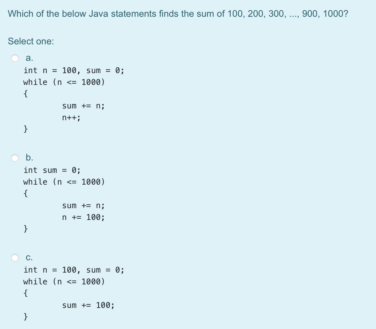 Which of the below Java statements finds the sum of 100, 200, 300, ..., 900, 1000?
Select one:
а.
int n =
100, sum =
= 0;
while (n <=
1000)
{
sum += n;
n++;
}
b.
int sum = 0;
while (n <= 1000)
{
sum += n;
n += 100;
}
C.
int n = 100, sum = 0;
while (n
<= 1000)
{
sum += 100;
}
