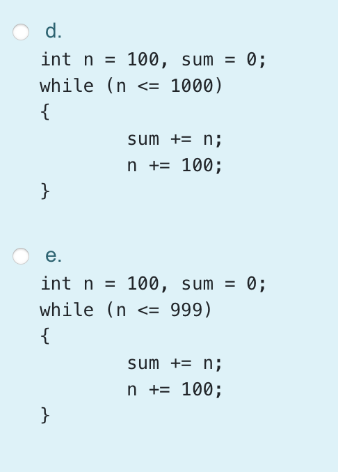 d.
int n =
100, sum =
0;
while (n <= 1000)
{
sum += n;
n += 100;
}
е.
int n = 100, sum = 0;
while (n <= 999)
{
sum += n;
n += 100;
}
