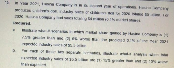 15. In Year 2021, Hasina Company is in its second year of operations. Hasina Company
produces children's doll. Industry sales of children's doll for 2020 totaled $5 billion. For
2020, Hasina Company had sales totaling $4 million (0.1% market share).
Required:
a.
Illustrate what-if scenarios in which market share gained by Hasina Company is (1)
7.5% greater than and (2) 6% worse than the predicted 0.1% of the Year 2021
expected industry sales of $5.5 billion.
b.
For each of these two separate scenarios, illustrate what-if analysis when total
expected industry sales of $5.5 billion are (1) 15% greater than and (2) 10% worse
than expected.
