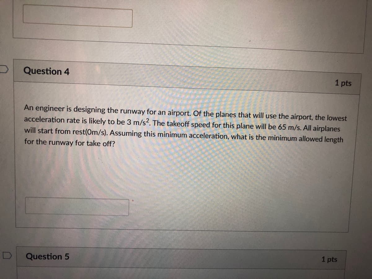 Question 4
1 pts
An engineer is designing the runway for an airport. Of the planes that will use the airport, the lowest
acceleration rate is likely to be 3 m/s?. The takeoff speed for this plane will be 65 m/s. All airplanes
will start from rest(0m/s). Assuming this minimum acceleration, what is the minimum allowed length
for the runway for take off?
1 pts
Question 5
