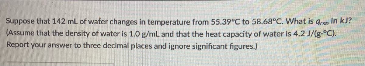 Suppose that 142 mL of water changes in temperature from 55.39°C to 58.68°C. What is qrxn in kJ?
(Assume that the density of water is 1.0 g/mL and that the heat capacity of water is 4.2 J/(g-°C).
Report your answer to three decimal places and ignore significant figures.)
