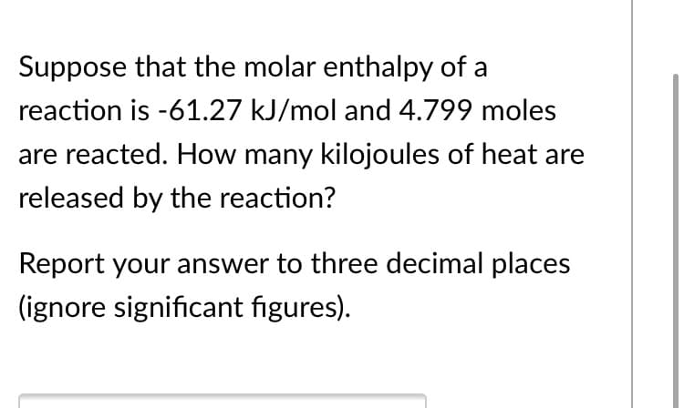 Suppose that the molar enthalpy of a
reaction is -61.27 kJ/mol and 4.799 moles
are reacted. How many kilojoules of heat are
released by the reaction?
Report your answer to three decimal places
(ignore significant figures).
