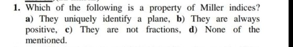 1. Which of the following is a property of Miller indices?
a) They uniquely identify a plane, b) They are always
positive, c) They are
mentioned.
not fractions, d) None of the
