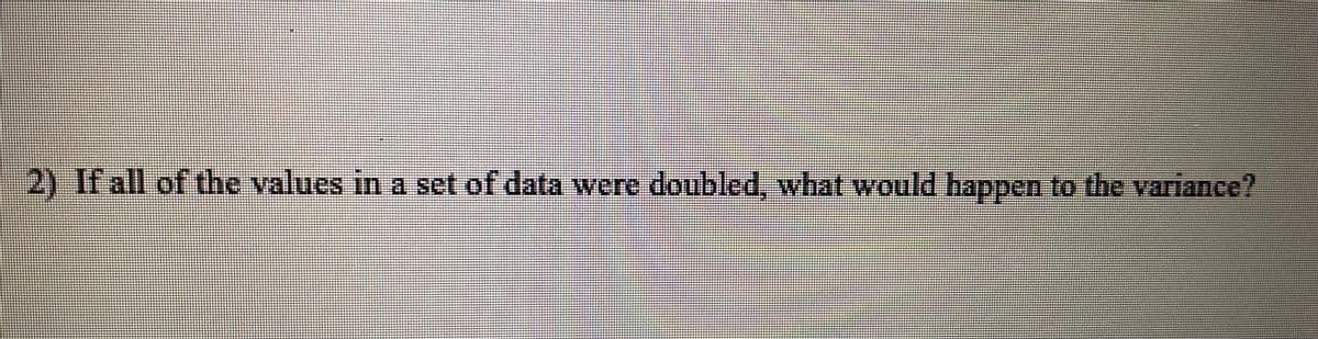 2) If all of the values in a set of data were doubled, what would happen to the variance?
