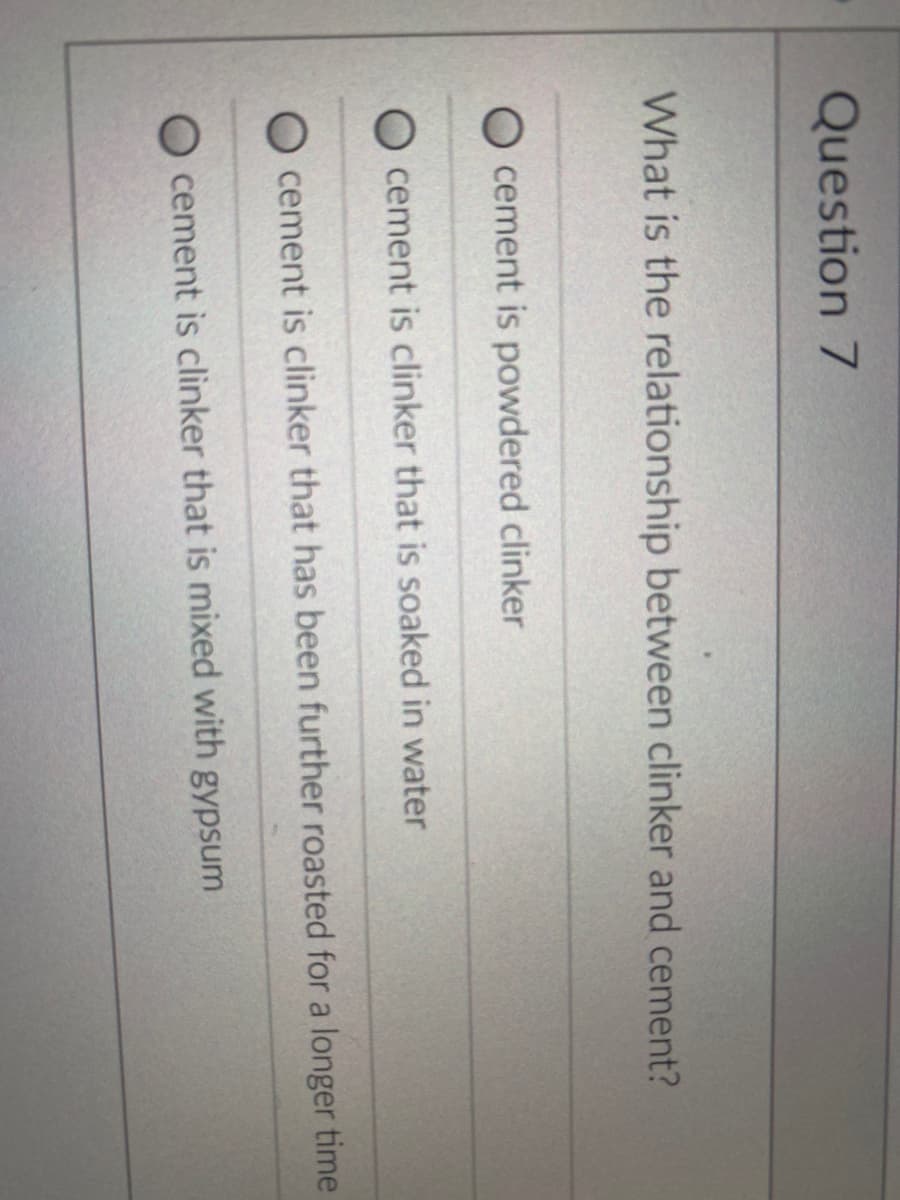 Question 7
What is the relationship between clinker and cement?
cement is powdered clinker
cement is clinker that is soaked in water
cement is clinker that has been further roasted for a longer time
O cement is clinker that is mixed with gypsum