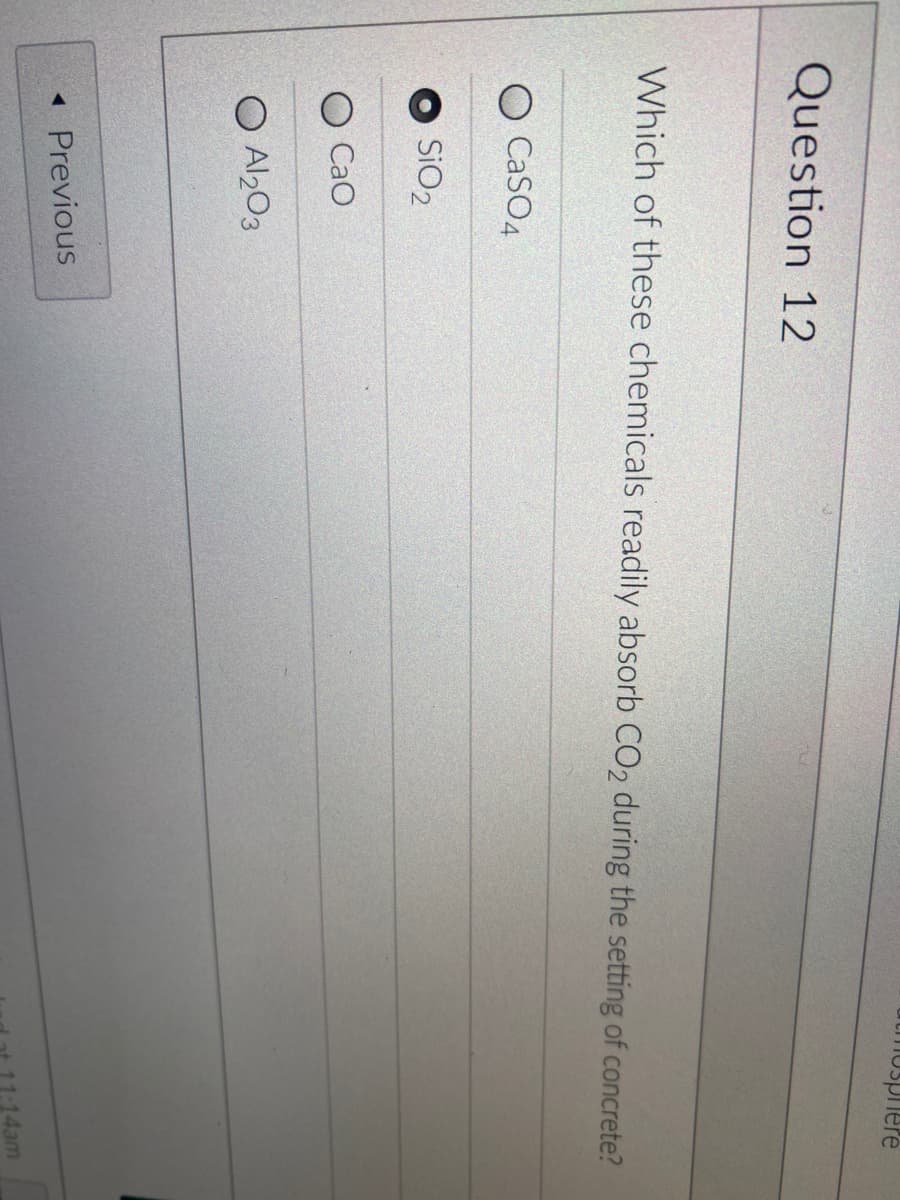 Question 12
Which of these chemicals readily absorb CO2 during the setting of concrete?
CaSO4
SiO₂
CaO
O Al2O3
mosphere
◄ Previous
11:14am