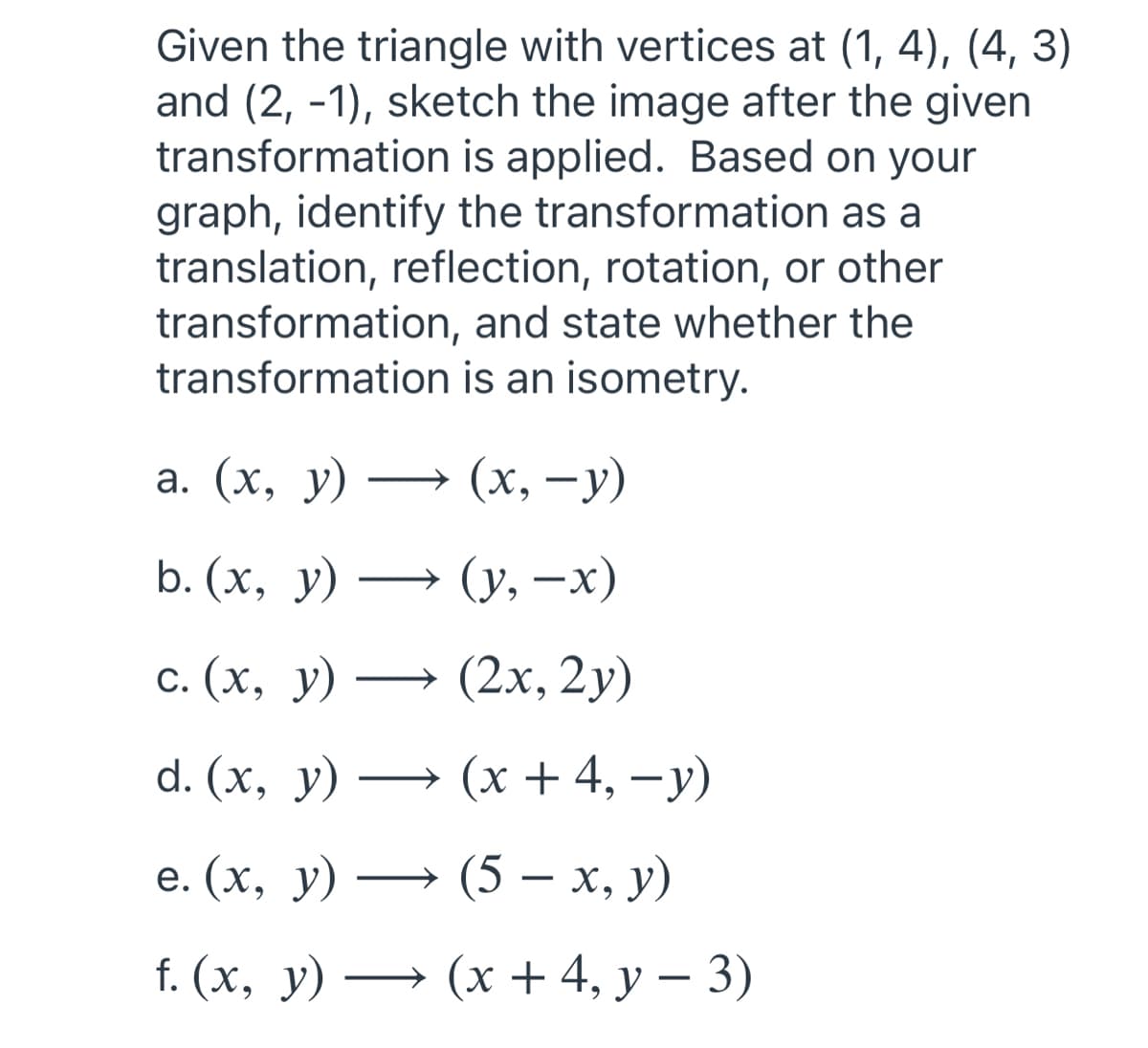 Given the triangle with vertices at (1, 4), (4, 3)
and (2, -1), sketch the image after the given
transformation is applied. Based on your
graph, identify the transformation as a
translation, reflection, rotation, or other
transformation, and state whether the
is an isometry.
transformation
a. (x, y) →
b. (x, y) →
c. (x, y) →
d. (x, y) →
e. (x, y) →
f. (x, y) →
(x, −y)
(y, −x)
(2x, 2y)
(x +4, −y)
(5 — x, y)
(x + 4, y − 3)