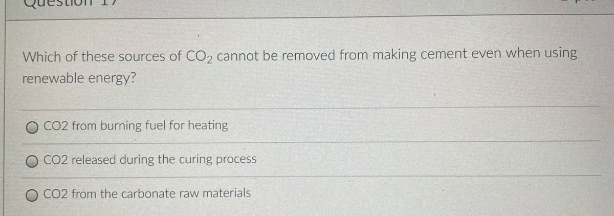 Which of these sources of CO2 cannot be removed from making cement even when using
renewable energy?
CO2 from burning fuel for heating
CO2 released during the curing process
CO2 from the carbonate raw materials