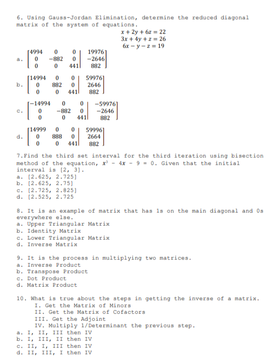 6. Using Gauss-Jordan Elimination, determine the reduced diagonal
matrix of the system of equations.
x + 2y + 6z = 22
3x + 4y + z = 26
6x – y – z = 19
19976
-2646
[4994
a.
-882
441
882
[14994
882
59976
2646
b.
441|
882
T-14994
-59976
-2646
C.
-882
441
882
[14999
59996
2664
d.
888
441|
882
7. Find the third set interval for the third iteration using bisection
method of the equation, x' - 4x - 9 - 0. Given that the initial
interval is [2, 3).
a. (2.625, 2.725)
b. [2.625, 2.75)
c. (2.725, 2.825]
d. (2.525, 2.725
8. It is an example of matrix that has 1s on the main diagonal and Os
everywhere else.
a. Upper Triangular Matrix
b. Identity Matrix
c. Lower Triangular Matrix
d. Inverse Matrix
9. It is the process in multiplying two matrices.
a. Inverse Product
b. Transpose Product
c. Dot Product
d. Matrix Product
10. What is true about the steps in getting the inverse of a matrix.
I. Get the Matrix of Minors
II. Get the Matrix of Cofactors
III. Get the Adjoint
IV. Multiply 1/Determinant the previous step.
a. I, II, III then IV
b. I, III, II then IV
c. II, I, III then IV
d. II, III, I then IV
