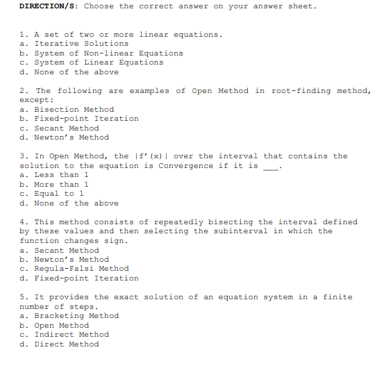 DIRECTION/s: Choose the correct answer on your answer sheet.
1. A set of two or more linear equations.
a. Iterative Solutions
b. System of Non-linear Equations
c. System of Linear Equations
d. None of the above
2. The following are examples of Open Method in root-finding method,
except:
a. Bisection Method
b. Fixed-point Iteration
c. Secant Method
d. Newton's Method
3. In Open Method, the |f' (x) | over the interval that contains the
solution to the equation is Convergence if it is
a. Less than 1
b. More than 1
c. Equal to 1
d. None of the above
4. This method consists of repeatedly bisecting the interval defined
by these values and then selecting the subinterval in which the
function changes sign.
a. Secant Method
b. Newton' s Method
c. Regula-Falsi Method
d. Fixed-point Iteration
5. It provides the exact solution of an equation system in a finite
number of steps.
a. Bracketing Method
b. Open Method
c. Indirect Method
d. Direct Method
