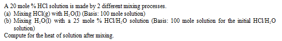 A 20 mole % HCl solution is made by 2 different mixing processes.
(a) Mixing HCl(g) with H,O(1) (Basis: 100 mole solution)
(b) Mixing H,O0) with a 25 mole % HCIH,0 solution (Basis: 100 mole solution for the initial HC/H,O
solution)
Compute for the heat of solution after mixing.
