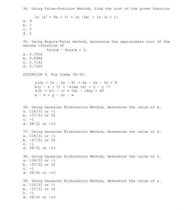 34. Using False-Position Method, find the root of the given function
In |x + 8x + 3| = ln |3x| + 1n |x + 1|
a. 9
b. 7
c. 3
d. 2
35. Using Regula-Falsi method, determine the approximate root of the
second iteration of
5sin'x - 8cosx = 0.
a. 0.7014
b. 0.6986
c. 0.7161
d. 0.7225
SITUATION 9. For Items 36-39.
y (2x + 3z - 2w - 8) = 2w - 2x - 3z + 8
w (y - z + 7) = -4 (wx +x) + z - y -7
9 (y + w) - z? = 14z -
x - 6 = y - 2z - w
18wy + 49
36. Using Gaussian Elimination Method, determine the value of w.
a. 116/31 or -1
b. -37/31 or 32
C. -1
d. 38/31 or -13
37. Using Gaussian Elimination Method, determine the value of x.
a. 116/31 or -1
b. -37/31 or 32
c. -1
d. 38/31 or -13
38. Using Gaussian Elimination Method, determine the value of z.
a. 116/31 or -1
b. -37/31 or 32
c. -1
d. 38/31 or -13
39. Using Gaussian Elimination Method, determine the value of y.
a. 116/31 or -1
b. -37/31 or 32
c. -1
d. 38/31 or -13
