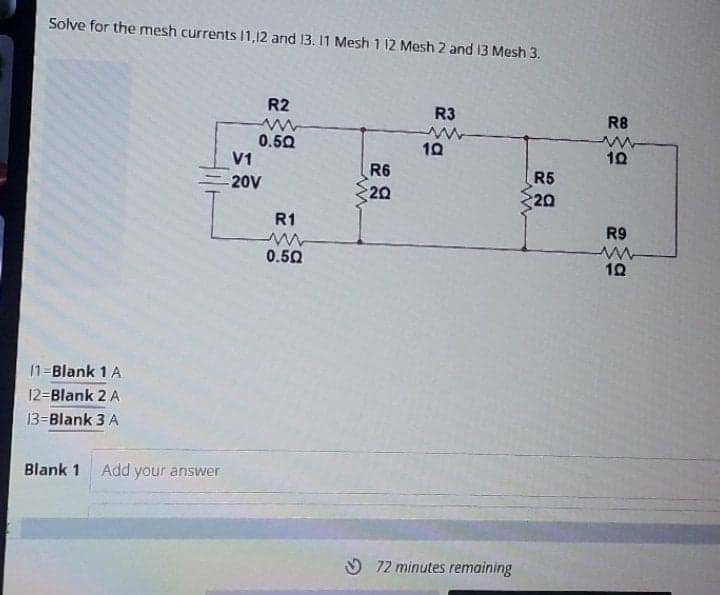 Solve for the mesh currents 11,12 and 13. 11 Mesh 1 12 Mesh 2 and 13 Mesh 3.
R2
R3
R8
0.50
V1
10
10
R6
R5
20
20V
20
R1
R9
0.50
11=Blank 1 A
12=Blank 2 A
13=Blank 3 A
Blank 1
Add your answer
O 72 minutes remaining
