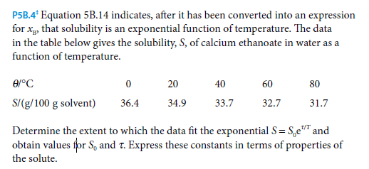 P5B.4* Equation 5B.14 indicates, after it has been converted into an expression
for x, that solubility is an exponential function of temperature. The data
in the table below gives the solubility, S, of calcium ethanoate in water as a
function of temperature.
20
40
60
80
S/(g/100 g solvent)
36.4
34.9
33.7
32.7
31.7
Determine the extent to which the data fit the exponential S= S,e"" and
obtain values for S, and r. Express these constants in terms of properties of
T/T
the solute.
