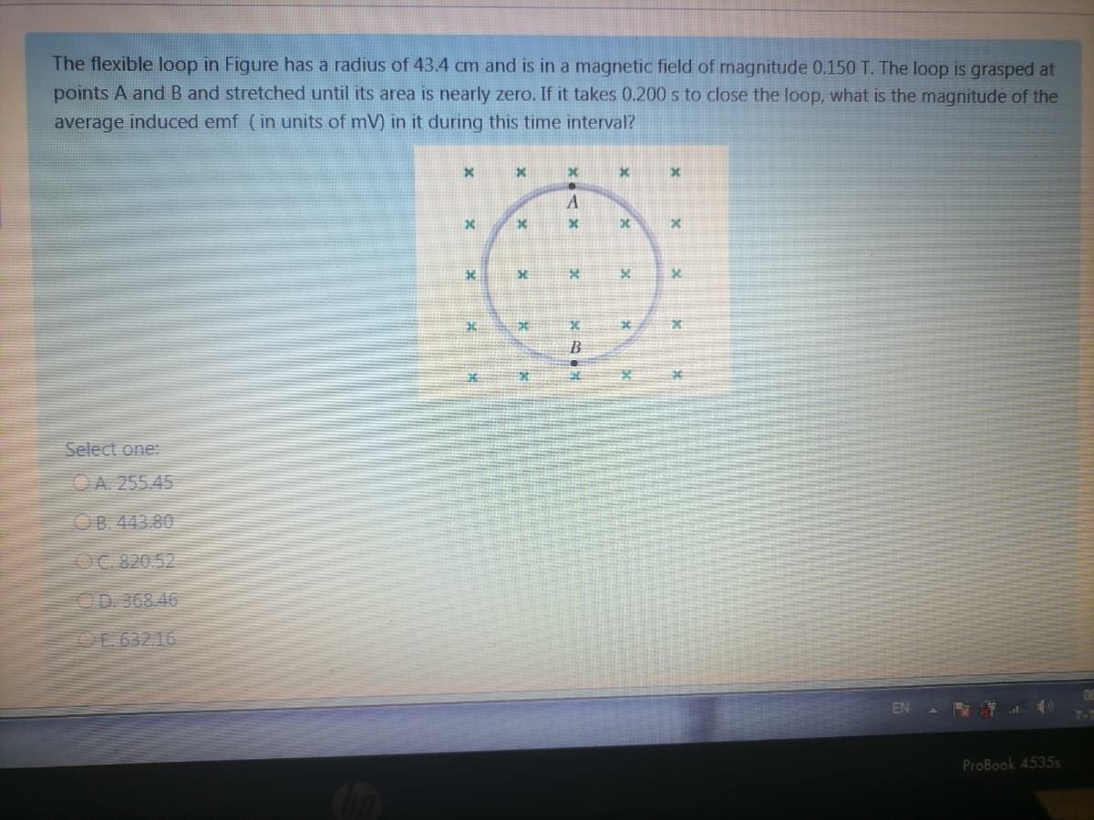 The flexible loop in Figure has a radius of 43.4 cm and is in a magnetic field of magnitude 0.150 T. The loop is grasped at
points A and B and stretched until its area is nearly zero. If it takes 0.200 s to close the loop, what is the magnitude of the
average induced emf (in units of mV) in it during this time interval?
A
B
Select one:
OA. 255.45
OB. 443.80
OC 820.52
OD 368.46
OE 63216
EN
ProBook 4535s
