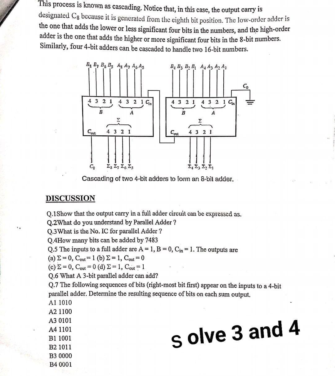 This process is known as cascading. Notice that, in this case, the output carry is
designated Cg because it is generated from the eighth bit position. The low-order adder is
the one that adds the lower or less significant four bits in the numbers, and the high-order
adder is the one that adds the higher or more significant four bits in the 8-bit numbers.
Similarly, four 4-bit adders can be cascaded to handle two 16-bit numbers.
Bg B, B3 B3 Ag A, Ag As
B, B, B, B A A3 A, A
Co
4 3 2 1 4 3 2 1 G
4 3 2
4 3 2 1 Cn
B
A
Cqut
4 3 2
Cat
4 3 2 1
E E, Eg Es
Σ, Σ Σ. Σ
Cascading of two 4-bit adders to form an 8-bit adder.
DISCUSSION
Q.1Show that the output carry in a full adder circuit can be expressed as.
Q.2What do you understand by Parallel Adder ?
Q.3What is the. No. IC for parallel Adder ?
Q.4How many bits can be added by 7483
Q.5 The inputs to a full adder are A 1, B 0, Cin = 1. The outputs are
( a) Σ-0, Cou1 (b) Σ = 1, Cou-0
(C)Σ-0, Cou-0 (d) Σ-1, Cout 1
Q.6 What A 3-bit parallel adder can add?
Q.7 The following sequences of bits (right-most bit first) appear on the inputs to a 4-bit
parallel adder. Determine the resulting sequence of bits on each sum output.
Al 1010
A2 1100
A3 0101
A4 1101
s olve 3 and 4
B1 1001
B2 1011
B3 0000
B4 0001
