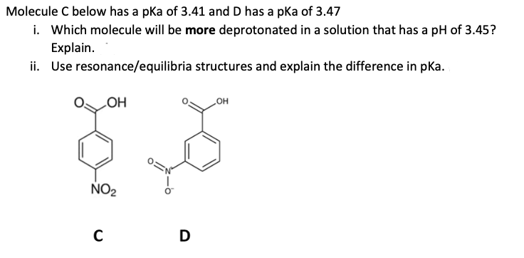 Molecule C below has a pka of 3.41 and D has a pKa of 3.47
i. Which molecule will be more deprotonated in a solution that has a pH of 3.45?
Explain.
Use resonance/equilibria
structures and explain the difference in pka.
ii.
OH
s
NO₂
C
D
OH