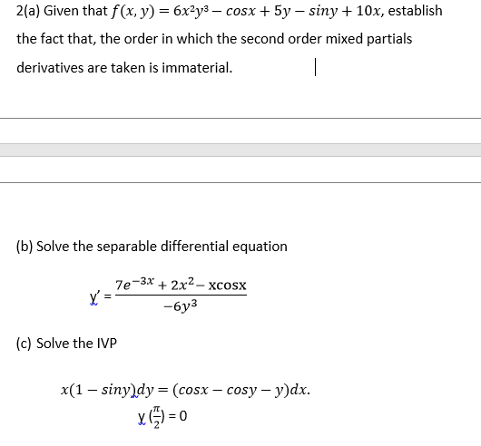 2(a) Given that f(x, y) = 6x²y3 – cosx + 5y – siny + 10x, establish
the fact that, the order in which the second order mixed partials
derivatives are taken is immaterial.
(b) Solve the separable differential equation
7е-3х + 2х2- хcosx
-6y3
(c) Solve the IVP
x(1 — siny)dy %3D (сosx — сosy — у)ӑх.
x) = 0
