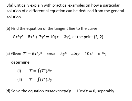 3(a) Critically explain with practical examples on how a particular
solution of a differential equation can be deduced from the general
solution.
(b) Find the equation of the tangent line to the curve
8x²y³ – 5x² + 7y³ = 10(x – 3y), at the point (2,-2).
(c) Given T"= 6x²y3 – cosx + 5y2 – siny + 10x? – e-3*;
determine
(i)
T' = S (T")dx
(ii)
T = S(T")ay
(d) Solve the equation cosecxcosydy – 10xdx = 0, separably.
