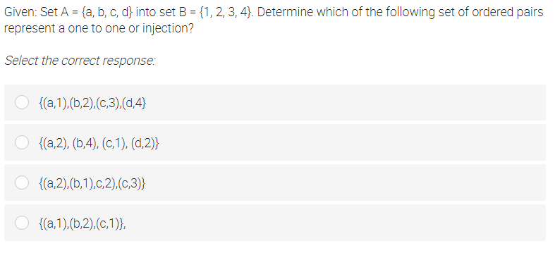 Given: Set A = {a, b, c, d} into set B = {1, 2, 3, 4}. Determine which of the following set of ordered pairs
represent a one to one or injection?
Select the correct response:
{(a,1),(b,2).(c,3),(d,4}
{(a,2), (b,4), (C,1), (d,2)}
O {(a,2),(b,1),c,2),(c,3)}
O {(a,1),(b,2).(c,1)},
