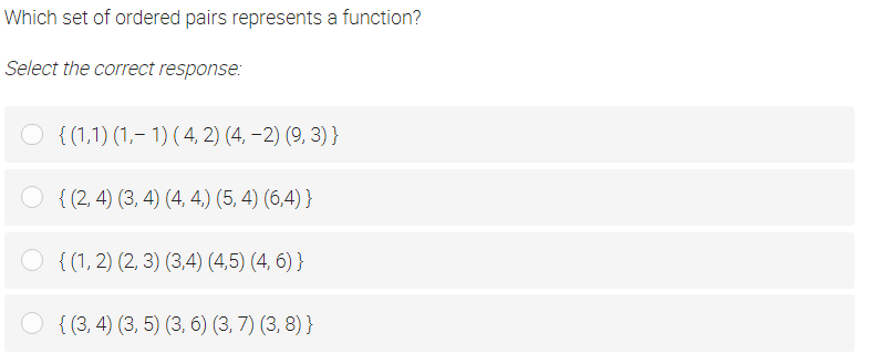 Which set of ordered pairs represents a function?
Select the correct response:
O { (1,1) (1,- 1) (4, 2) (4, –2) (9, 3) }
O { (2, 4) (3, 4) (4, 4,) (5, 4) (6,4) }
O {(1, 2) (2, 3) (3,4) (4,5) (4, 6) }
O { (3, 4) (3, 5) (3, 6) (3, 7) (3, 8) }
