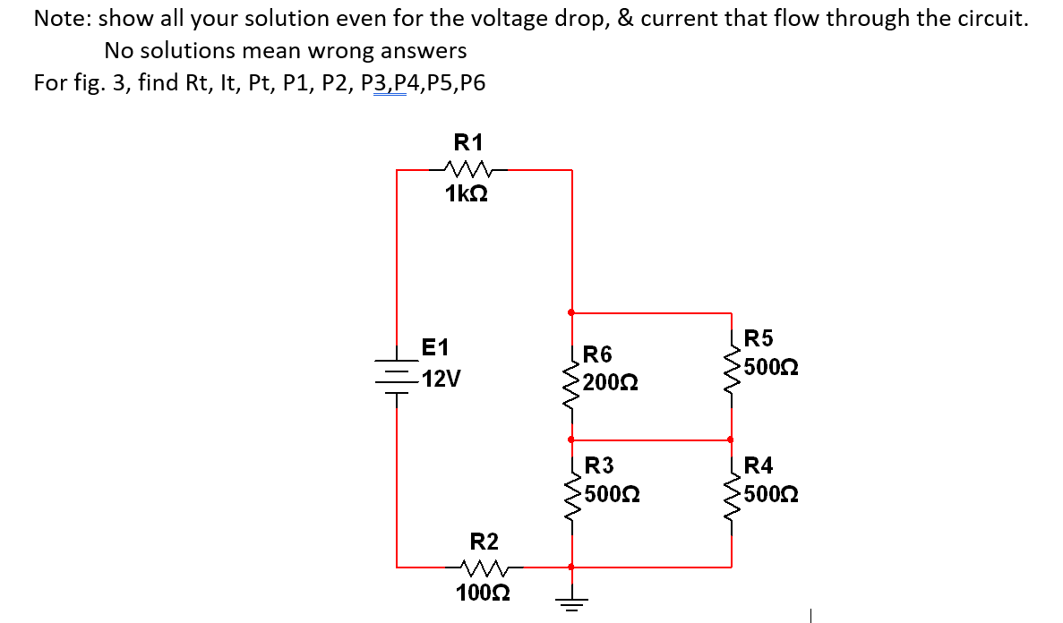 Note: show all your solution even for the voltage drop, & current that flow through the circuit.
No solutions mean wrong answers
For fig. 3, find Rt, It, Pt, P1, P2, P3,P4,P5,P6
R1
1k2
R5
E1
R6
5002
12V
2002
R3
R4
5002
5002
R2
1002
