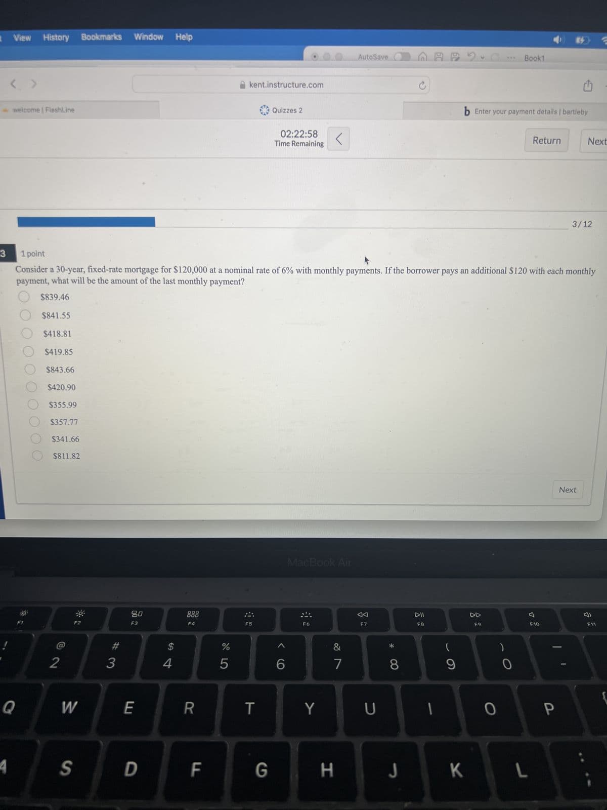 View History Bookmarks
Window Help
< >
- welcome | FlashLine
kent.instructure.com
Quizzes 2
02:22:58
Time Remaining
AutoSave
Book1
b Enter your payment details | bartleby
Return
Next
3/12
Consider a 30-year, fixed-rate mortgage for $120,000 at a nominal rate of 6% with monthly payments. If the borrower pays an additional $120 with each monthly
payment, what will be the amount of the last monthly payment?
3
1 point
$839.46
$841.55
$418.81
$419.85
$843.66
$420.90
$355.99
$357.77
$341.66
$811.82
2
80
F3
000
DOD
F4
MacBook Air
F5
F6
#
3
$
4
%
5
6
27
&
Next
AA
DII
F7
F8
DD
F9
བ)
F10
F11
Q
W
E
R
T
Y
U
S
D
LL
F
8
(
9
0
G
H
J
K
L
-
P