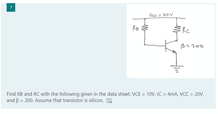 7
Vcc = 20V
Rc
B= 200
Find RB and RC with the following given in the data sheet: VCE = 10V, IC = 4mA, VCC = 20V,
and B = 200. Assume that transistor is silicon. O
