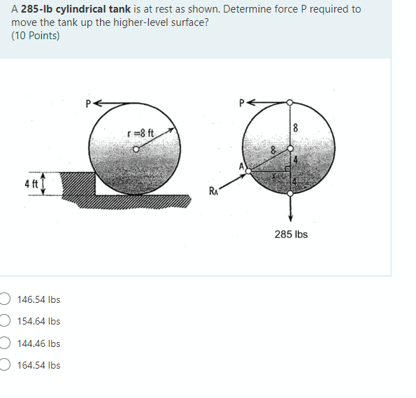 A 285-lb cylindrical tank is at rest as shown. Determine force P required to
move the tank up the higher-level surface?
(10 Points)
r=8 ft
4 ft
RA
285 Ibs
O 146.54 Ibs
O 154.64 Ibs
O 144.46 Ibs
O 164.54 Ibs
