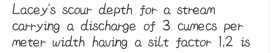 Lacey's scour depth for a stream
carrying a discharge of 3 cumecs per
meter width having a silt factor 1.2 is