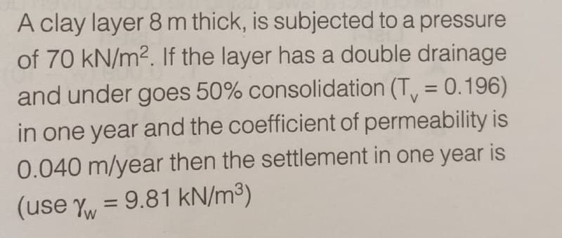 A clay layer 8 m thick, is subjected to a pressure
of 70 kN/m². If the layer has a double drainage
and under goes 50% consolidation (T = 0.196)
in one year and the coefficient of permeability is
0.040 m/year then the settlement in one year is
(use Y = 9.81 kN/m³)