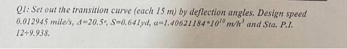 Q1: Set out the transition curve (each 15 m) by deflection angles. Design speed
0.012945 mile/s, 4-20.5%, S=0.641yd, a=1.40621184*100 m/h³ and Sta. P.I.
12+9.938.