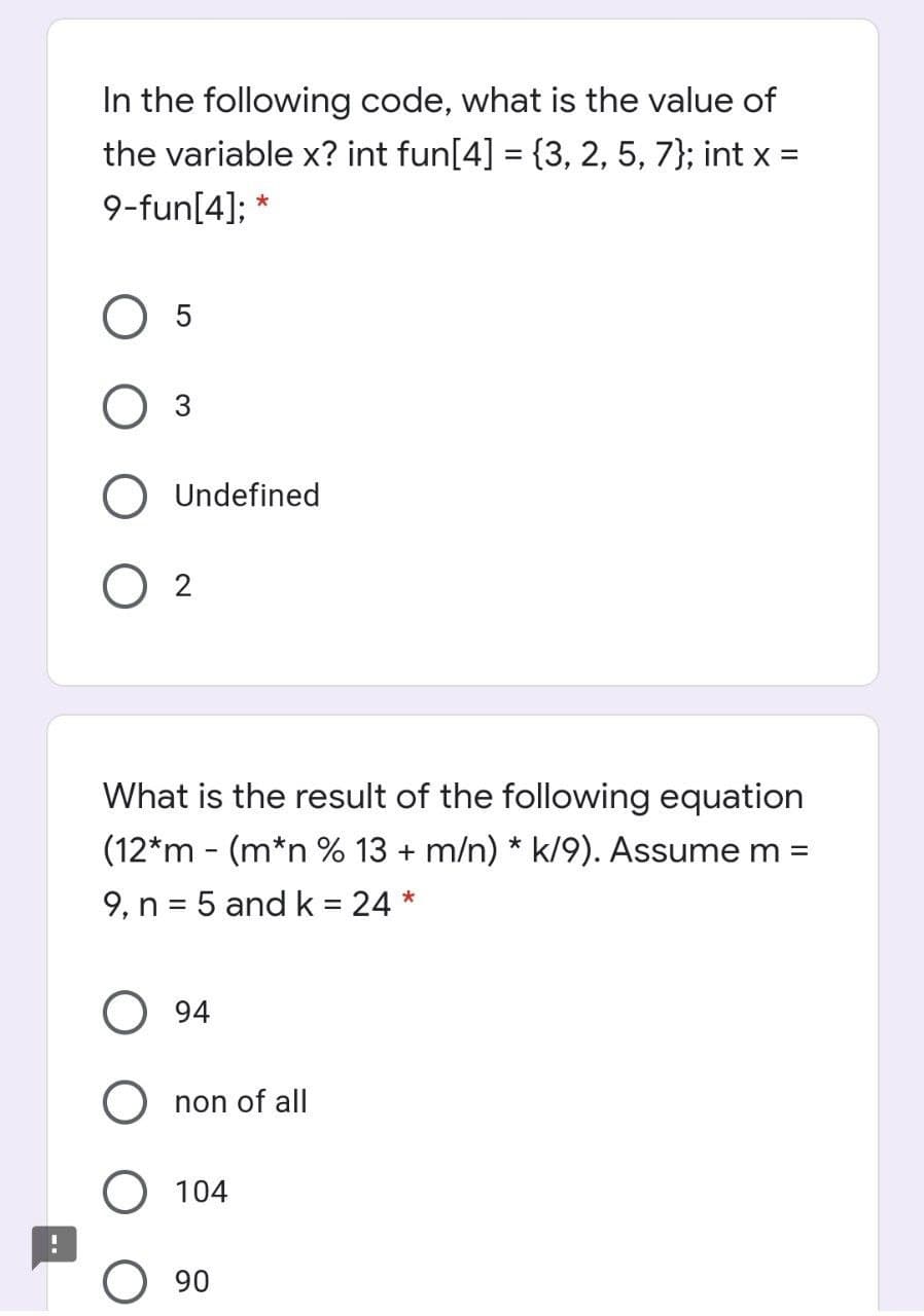 In the following code, what is the value of
the variable x? int fun[4] = {3, 2, 5, 7}; int x =
9-fun[4]; *
O 5
O 3
Undefined
O 2
What is the result of the following equation
(12*m - (m*n % 13 + m/n) * k/9). Assume m =
9, n = 5 and k = 24 *
94
O non of all
O 104
90
