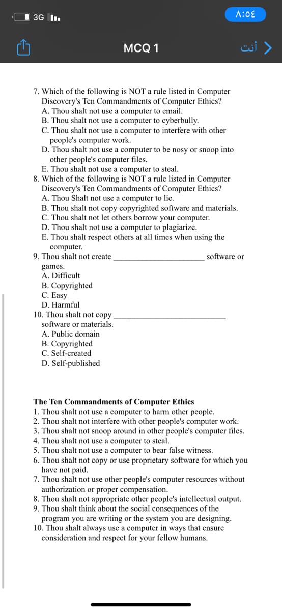 O 3G I.
A:0E
MCQ 1
) أنت
7. Which of the following is NOT a rule listed in Computer
Discovery's Ten Commandments of Computer Ethics?
A. Thou shalt not use a computer to email.
B. Thou shalt not use a computer to cyberbully.
C. Thou shalt not use a computer to interfere with other
people's computer work.
D. Thou shalt not use a computer to be nosy or snoop into
other people's computer files.
E. Thou shalt not use a computer to steal.
8. Which of the following is NOT a rule listed in Computer
Discovery's Ten Commandments of Computer Ethics?
A. Thou Shalt not use a computer to lie.
B. Thou shalt not copy copyrighted software and materials.
C. Thou shalt not let others borrow your computer.
D. Thou shalt not use a computer to plagiarize.
E. Thou shalt respect others at all times when using the
computer.
9. Thou shalt not create
software or
games.
A. Difficult
B. Copyrighted
C. Easy
D. Harmful
10. Thou shalt not copy
software or materials.
A. Public domain
B. Copyrighted
C. Self-created
D. Self-published
The Ten Commandments of Computer Ethics
1. Thou shalt not use a computer to harm other people.
2. Thou shalt not interfere with other people's computer work.
3. Thou shalt not snoop around in other people's computer files.
4. Thou shalt not use a computer to steal.
5. Thou shalt not use a computer to bear false witness.
6. Thou shalt not copy or use proprietary software for which you
have not paid.
7. Thou shalt not use other people's computer resources without
authorization or proper compensation.
8. Thou shalt not appropriate other people's intellectual output.
9. Thou shalt think about the social consequences of the
program you are writing or the system you are designing.
10. Thou shalt always use a computer in ways that ensure
consideration and respect for your fellow humans.
