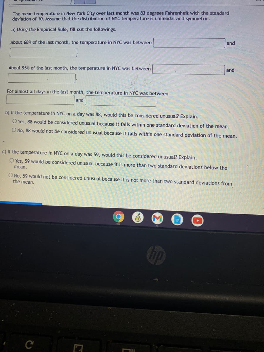 The mean temperature in New York City over last month was 83 degrees Fahrenheit with the standard
deviation of 10. Assume that the distribution of NYC temperature is unimodal and symmetric.
a) Using the Empirical Rule, fill out the followings.
About 68% of the last month, the temperature in NYC was betwéen
and
About 95% of the last month, the temperature in NYC was between
and
For almost all days in the last month, the temperature in NYC was between
and
b) If the temperature in NYC on a day was 88, would this be considered unusual? Explain.
O Yes, 88 would be considered unusual because it falls within one standard deviation of the mean.
O No, 88 would not be considered unusual because it falls within one standard deviation of the mean.
c) If the temperature in NYC on a day was 59, would this be considered unusual? Explain.
O Yes, 59 would be considered unusual because it is more than two standard deviations below the
mean.
O No, 59 would not be considered unusual because it is not more than two standard deviations from
the mean.
C
