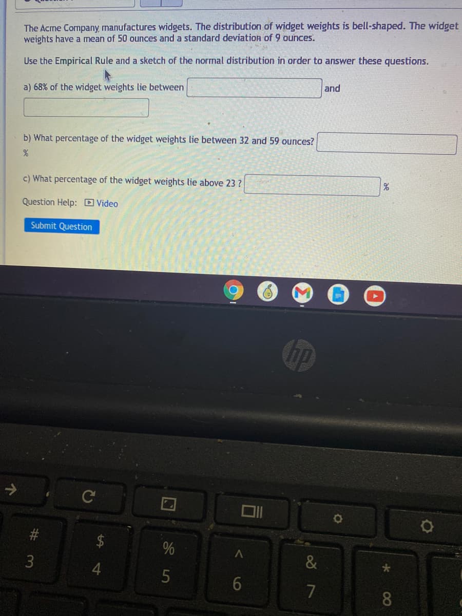 The Acme Company, manufactures widgets. The distribution of widget weights is bell-shaped. The widget
weights have a mean of 50 ounces and a standard deviation of 9 ounces.
Use the Empirical Rule and a sketch of the normal distribution in order to answer these questions.
and
a) 68% of the widget weights lie between
b) What percentage of the widget weights lie between 32 and 59 ounces?
c) What percentage of the widget weights lie above 23 ?
Question Help: D Video
Submit Question
%
3
7
8.
%24
%23
