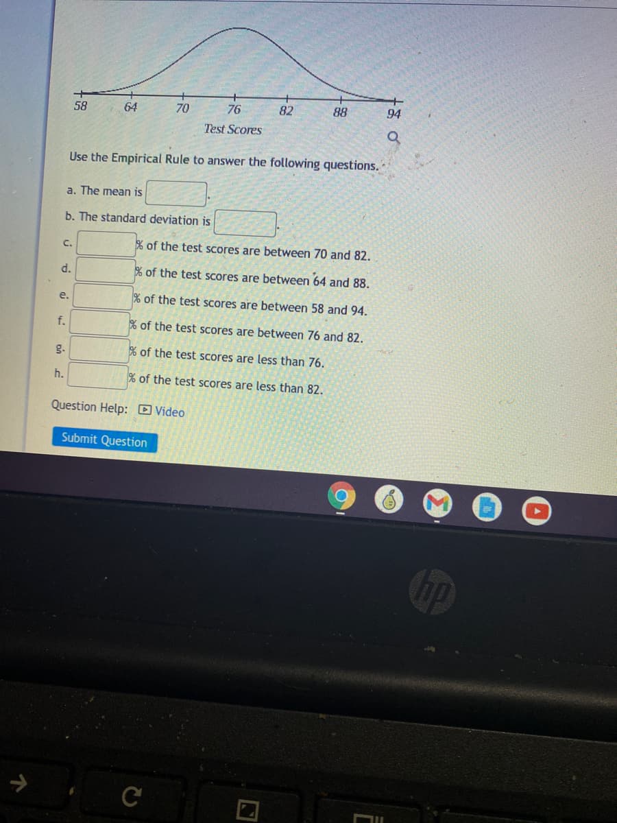 58
64
70
76
82
88
94
Test Scores
Use the Empirical Rule to answer the following questions.
a. The mean is
b. The standard deviation is
C.
% of the test scores are between 70 and 82.
d.
% of the test scores are between 64 and 88.
e.
% of the test scores are between 58 and 94.
f.
% of the test scores are between 76 and 82.
g.
% of the test scores are less than 76.
h.
% of the test scores are less than 82.
Question Help: D Video
Submit Question
