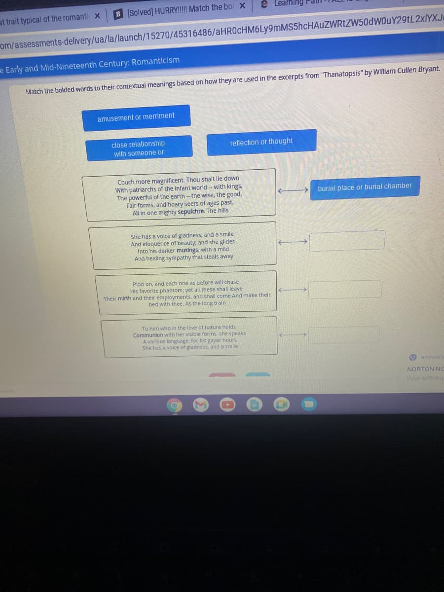 e Learhing Pal
B Solved] HURRY!!! Match the bol x
at trait typical of the romanti x
om/assessments-delivery/ua/la/launch/15270/45316486/aHR0cHM6Ly9mMS5hcHAuZWRtZW50dWOuY29tL2xlYXJI
e Early and Mid-Nineteenth Century: Romanticism
Match the bolded words to their contextual meanings based on how they are used in the excerpts from "Thanatopsis" by William Cullen Bryant.
amusement or merriment
close relationship
reflection or thought
with someone or
Couch more magnificent. Thou shalt lie down
With patriarchs of the infant world -- with kings.
The powerful of the earth -- the wise, the good,
Fair forms, and hoary seers of ages past,
All in one mighty sepulchre. The hills
burial place or burial chamber
She has a voice of gladness, and a smile
And eloquence of beauty, and she glides
Into his darker musings, with a mild
And healing sympathy that steals away
Plod on, and each one as before will chase
His favorite phantom; yet all these shall leave
Their mirth and their employments, and shall come And make their
bed with thee. As the long train
To him who in the love of nature holds
Communion with her visible forms, she speaks
A various language; for his gayer hours
She has a voice of gladness, and a smile
O answers
NORTON NC
Vour Antiviru
