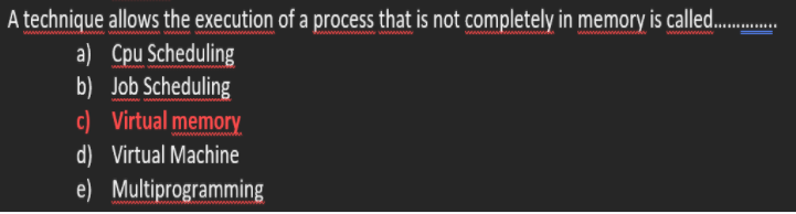 A technique allows the execution of a process that is not completely in memory is called.
a) Cpu Scheduling
b) Job Scheduling
c) Virtual memory
d) Virtual Machine
e) Multiprogramming
