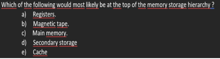 Which of the following would most likely be at the top of the memory storage hierarchy ?
a) Registers.
b) Magnetic tape.
c) Main memory.
d) Secondary storage
e) Cache
wwww
