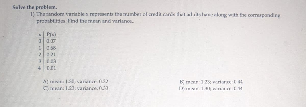 Solve the problem.
1) The random variable x represents the number of credit cards that adults have along with the corresponding
probabilities. Find the mean and variance..
x P(x)
0 0.07
1 0.68
2 0.21
3 0.03
4
0.01
A) mean: 1.30; variance: 0.32
B) mean: 1.23; variance: 0.44
C) mean: 1.23; variance: 0.33
D) mean: 1.30; variance: 0.44