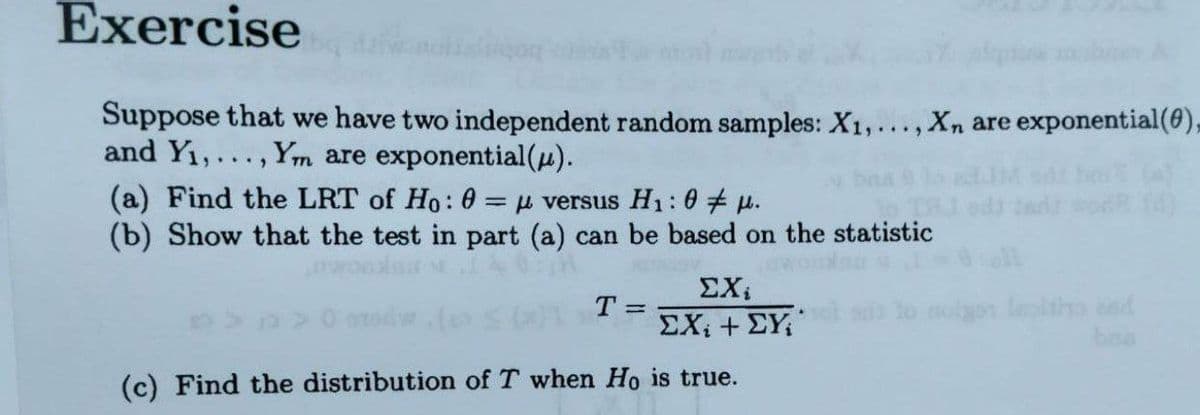 Exercise
Suppose that we have two independent random samples: X1,..., Xn are exponential(6),
and Y1,..., Ym are exponential(u).
(a) Find the LRT of Ho: 0 = versus H1: 0 u.
(b) Show that the test in part (a) can be based on the statistic
%3D
ΣΧ
T =
ΣΧ, +ΣΥ.
bra
(c) Find the distribution of T when Ho is true.
