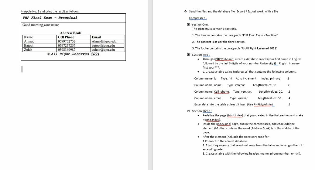 4- Apply No. 2 and print the result as follows:
* Send the files and the database file (Export / Export work) with a file
PHP Final Exam - Practical
Compressed
Good moming your name,
* section One:
This page must contain 3 sections.
Address Book
Cell Phone
0599752752
1. The header contains the paragraph "PHP Final Exam - Practical"
Name
Ahmad
Batool
Zuhir
Email
Ahmad@gou.edu
2. The content is as per the third section.
3. The footer contains the paragraph "© All Right Reserved 2021"
* Section Two:
• Through (PHPMYAdmin) create a database called (your first name
0597257257
0598369987
© All Right Reserved 2021
batool@gou.edu
zuhair@gou.edu
English
followed by the last 3 digits of your number University ().. English in name
first your***.
• 2. Create a table called (Addresses) that contains the following columns:
Column name: id Type: int Auto Increment Index: primary
.1
Column name: name
Type: varchar
Length/values: 30.
.2
.
Column name: Cell_phone. Type: varchar.
Length/values: 20.
3
Column name: email.
Type: varchar.
Length/values: 30.
.4
Enter data into the table at least 3 lines. (Use PHPMYAdmin)
.5
E Section Three:
• Redefine the page (html.index) that you created in the first section and make
it (php index).
•
Inside the (index php) page, and in the content area, add code Add the
element (h2) that contains the word (Address Book) is in the middle of the
page.
Pege.
• After the element (h2), add the necessary code for:
1 Connect to the correct database.
2. Executing a query that selects all rows from the table and arranges them in
ascending order
3. Create a table with the following headers (name, phone number, e-mail).
