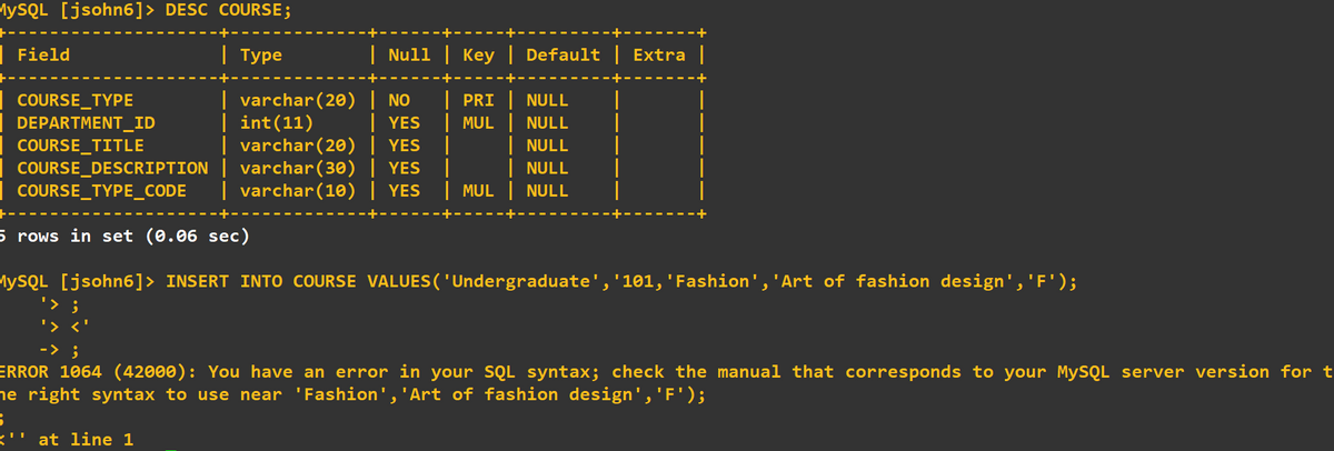 MYSQL [jsohn6]> DESC COURSE;
Field
| Туре
| Null | Key | Default | Extra |
| varchar(20) | NO
| YES
| varchar(20) | YES
COURSE_DESCRIPTION | varchar(30) | YES
| varchar(10) | YES
COURSE_TYPE
DEPARTMENT_ID
PRI NULL
| int(11)
| MUL NULL
| NULL
| NULL
| MUL NULL
COURSE_TITLE
| COURSE_TYPE_CODE
5 rows in set (0.06 sec)
MYSQL [jsohn6]> INSERT INTO COURSE VALUES( 'Undergraduate','101, 'Fashion','Art of fashion design','F');
'> ;
'> <
-> ;
ERROR 1064 (42000): You have an error in your SQL syntax; check the manual that corresponds to your MySQL server version for t
he right syntax to use near 'Fashion','Art of fashion design','F');
<' at line 1
