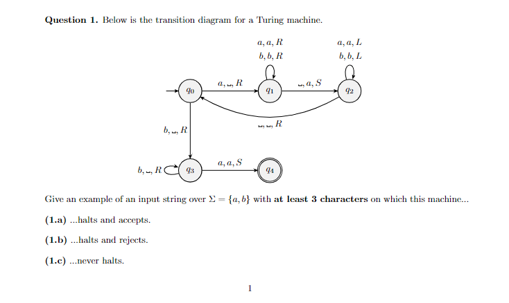 Question 1. Below is the transition diagram for a Turing machine.
a, a, R
a, a, L
b, b, R
b, b, L
a, , R
, a, S
92
R
b, , R
a, a, S
b, , RC
93
94
Give an example of an input string over E = {a, b} with at least 3 characters on which this machine...
(1.a) ...halts and accepts.
(1.b) ...halts and rejects.
(1.c) ..never halts.
1
