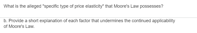 What is the alleged "specific type of price elasticity" that Moore's Law possesses?
b. Provide a short explanation of each factor that undermines the continued applicability
of Moore's Law.